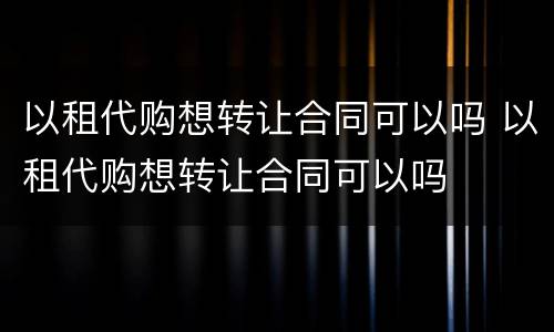 以租代购想转让合同可以吗 以租代购想转让合同可以吗
