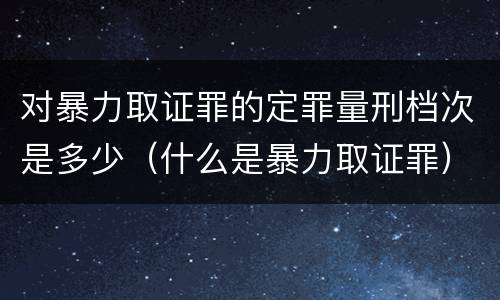 对暴力取证罪的定罪量刑档次是多少（什么是暴力取证罪）
