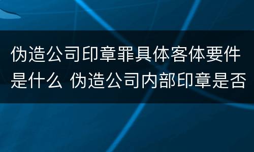 伪造公司印章罪具体客体要件是什么 伪造公司内部印章是否构成犯罪
