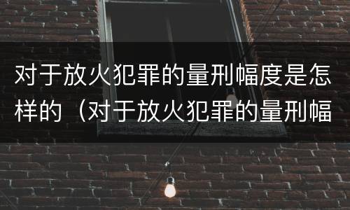 对于放火犯罪的量刑幅度是怎样的（对于放火犯罪的量刑幅度是怎样的规定）