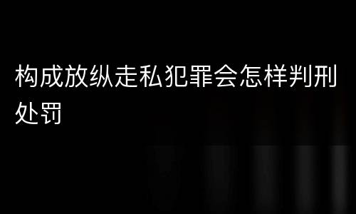 构成放纵走私犯罪会怎样判刑处罚