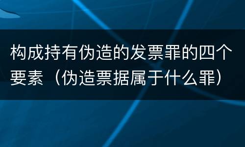 构成持有伪造的发票罪的四个要素（伪造票据属于什么罪）