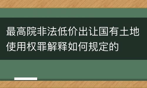 最高院非法低价出让国有土地使用权罪解释如何规定的
