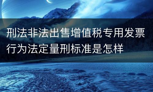 刑法非法出售增值税专用发票行为法定量刑标准是怎样