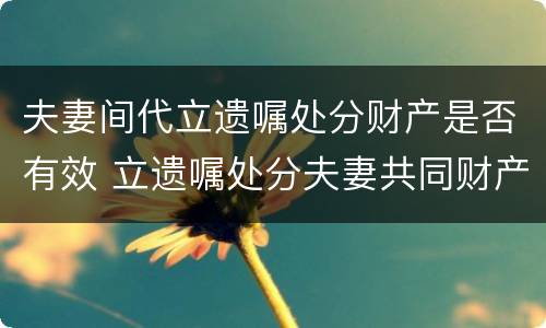夫妻间代立遗嘱处分财产是否有效 立遗嘱处分夫妻共同财产