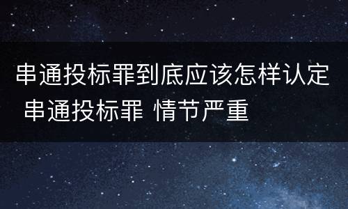 串通投标罪到底应该怎样认定 串通投标罪 情节严重