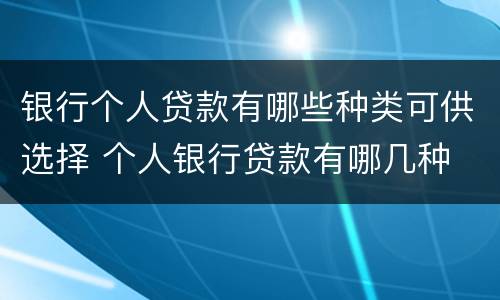 银行个人贷款有哪些种类可供选择 个人银行贷款有哪几种