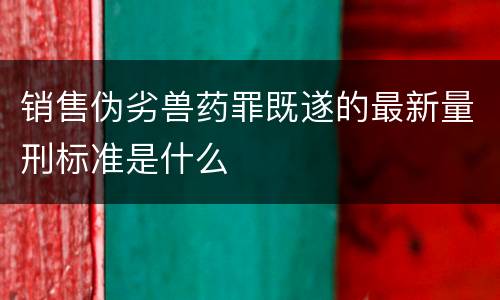销售伪劣兽药罪既遂的最新量刑标准是什么