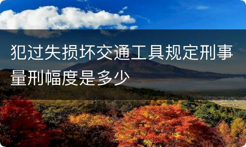犯过失损坏交通工具规定刑事量刑幅度是多少