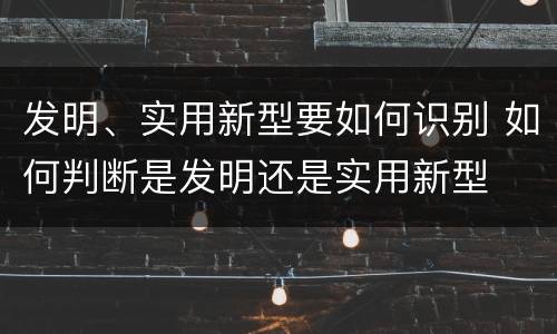 发明、实用新型要如何识别 如何判断是发明还是实用新型