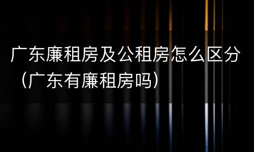 广东廉租房及公租房怎么区分（广东有廉租房吗）