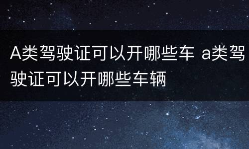 A类驾驶证可以开哪些车 a类驾驶证可以开哪些车辆