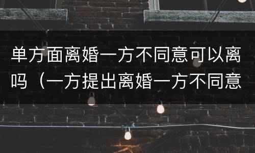 单方面离婚一方不同意可以离吗（一方提出离婚一方不同意可以离婚吗）