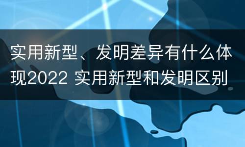 实用新型、发明差异有什么体现2022 实用新型和发明区别
