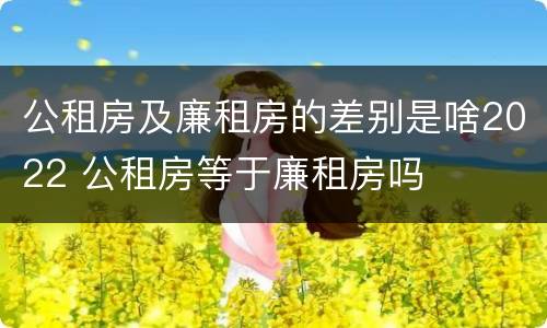 公租房及廉租房的差别是啥2022 公租房等于廉租房吗