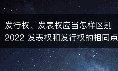 发行权、发表权应当怎样区别2022 发表权和发行权的相同点