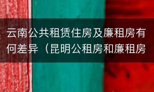 云南公共租赁住房及廉租房有何差异（昆明公租房和廉租房的区别）