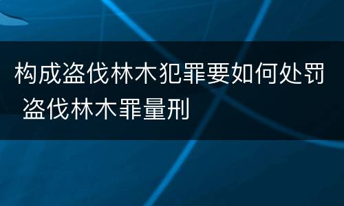 构成盗伐林木犯罪要如何处罚 盗伐林木罪量刑