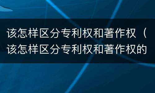该怎样区分专利权和著作权（该怎样区分专利权和著作权的区别）