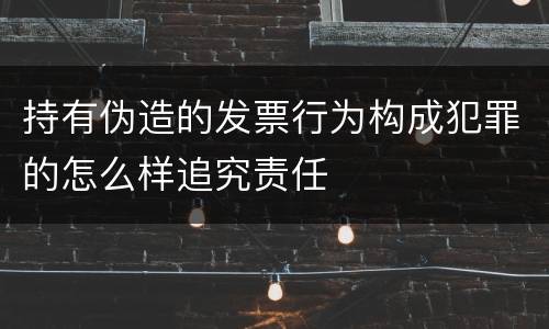 持有伪造的发票行为构成犯罪的怎么样追究责任