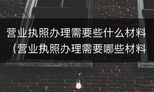营业执照办理需要些什么材料（营业执照办理需要哪些材料）