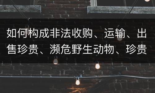如何构成非法收购、运输、出售珍贵、濒危野生动物、珍贵、濒危野生动物制品罪