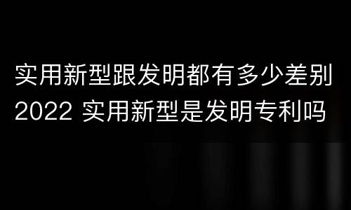 实用新型跟发明都有多少差别2022 实用新型是发明专利吗