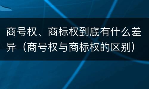 商号权、商标权到底有什么差异（商号权与商标权的区别）