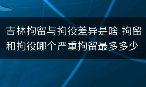 吉林拘留与拘役差异是啥 拘留和拘役哪个严重拘留最多多少天