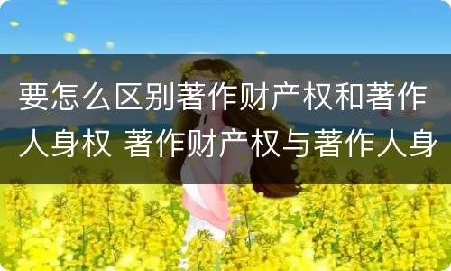 要怎么区别著作财产权和著作人身权 著作财产权与著作人身权的区别