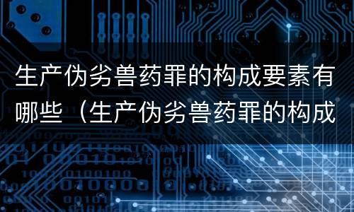 生产伪劣兽药罪的构成要素有哪些（生产伪劣兽药罪的构成要素有哪些内容）