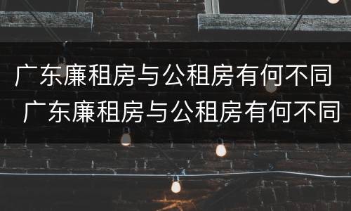 广东廉租房与公租房有何不同 广东廉租房与公租房有何不同点