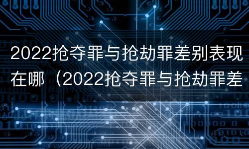 2022抢夺罪与抢劫罪差别表现在哪（2022抢夺罪与抢劫罪差别表现在哪些方面）