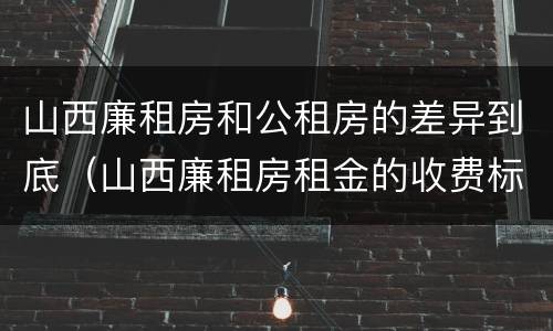 山西廉租房和公租房的差异到底（山西廉租房租金的收费标准）