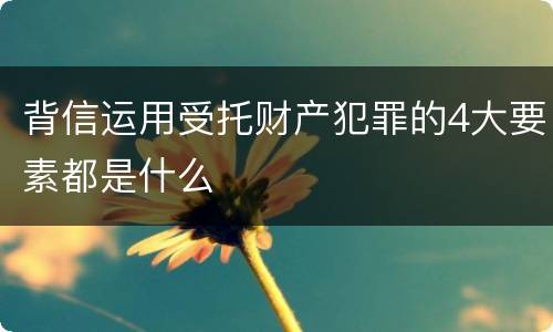 背信运用受托财产犯罪的4大要素都是什么