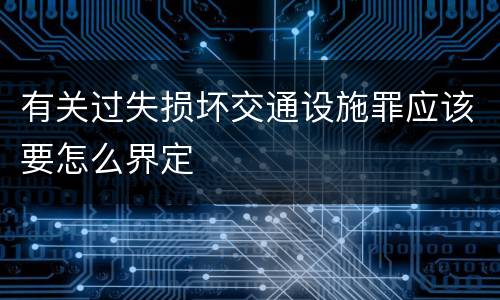 有关过失损坏交通设施罪应该要怎么界定