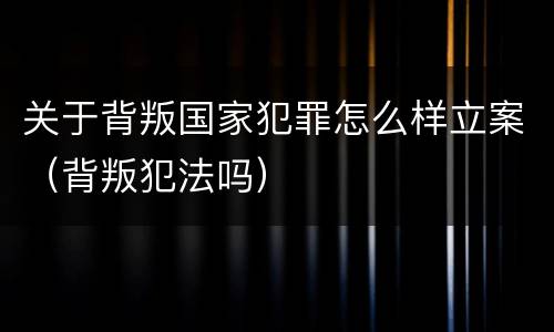 关于背叛国家犯罪怎么样立案（背叛犯法吗）