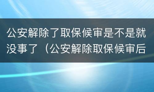 公安解除了取保候审是不是就没事了（公安解除取保候审后还有事吗）