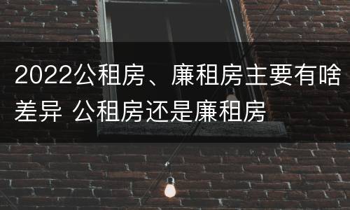2022公租房、廉租房主要有啥差异 公租房还是廉租房