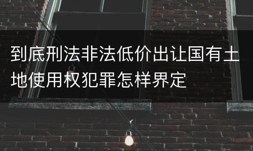 到底刑法非法低价出让国有土地使用权犯罪怎样界定