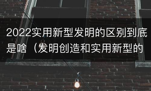 2022实用新型发明的区别到底是啥（发明创造和实用新型的区别）