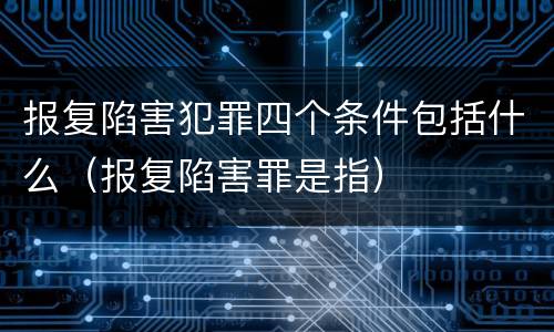 报复陷害犯罪四个条件包括什么（报复陷害罪是指）
