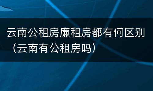 云南公租房廉租房都有何区别（云南有公租房吗）