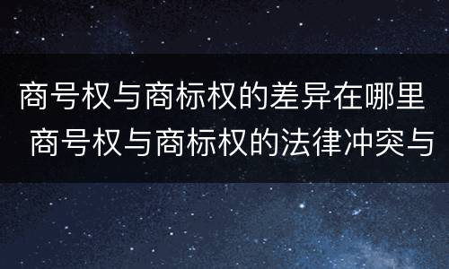 商号权与商标权的差异在哪里 商号权与商标权的法律冲突与解决
