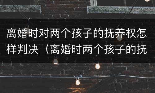 离婚时对两个孩子的抚养权怎样判决（离婚时两个孩子的抚养权怎么判）