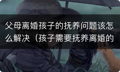 父母离婚孩子的抚养问题该怎么解决（孩子需要抚养离婚的父母吗）