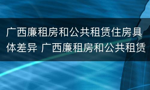 广西廉租房和公共租赁住房具体差异 广西廉租房和公共租赁住房具体差异在哪