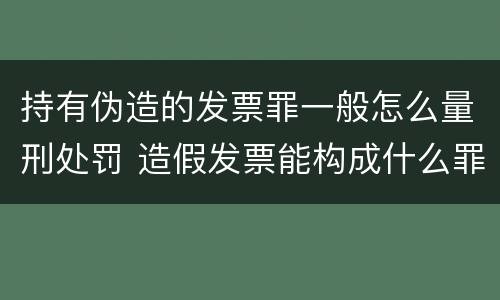 持有伪造的发票罪一般怎么量刑处罚 造假发票能构成什么罪