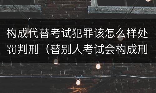 构成代替考试犯罪该怎么样处罚判刑（替别人考试会构成刑事犯罪吗）