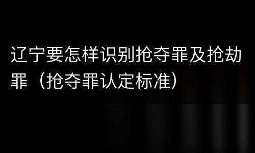 辽宁要怎样识别抢夺罪及抢劫罪（抢夺罪认定标准）